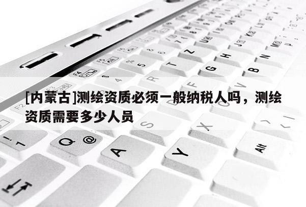 [內(nèi)蒙古]測(cè)繪資質(zhì)必須一般納稅人嗎，測(cè)繪資質(zhì)需要多少人員