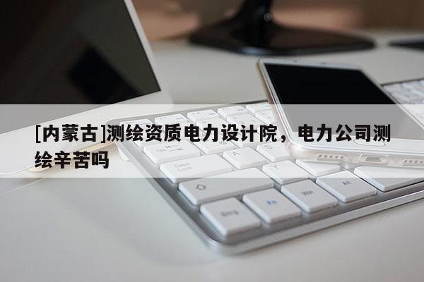 [內蒙古]測繪資質電力設計院，電力公司測繪辛苦嗎