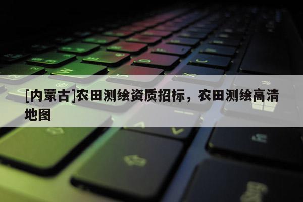[內蒙古]農田測繪資質招標，農田測繪高清地圖