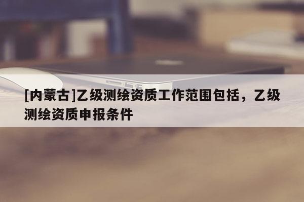 [內蒙古]乙級測繪資質工作范圍包括，乙級測繪資質申報條件