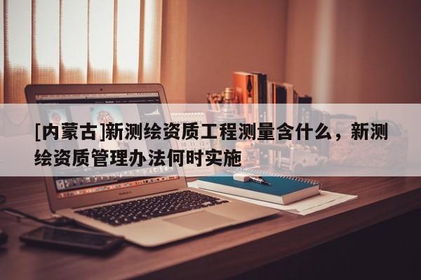 [內蒙古]新測繪資質工程測量含什么，新測繪資質管理辦法何時實施