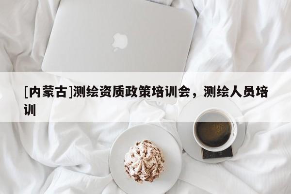 [內(nèi)蒙古]測繪資質(zhì)政策培訓會，測繪人員培訓