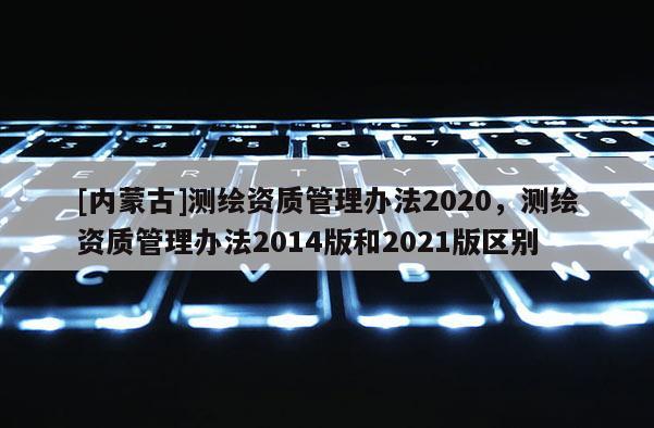 [內蒙古]測繪資質管理辦法2020，測繪資質管理辦法2014版和2021版區別