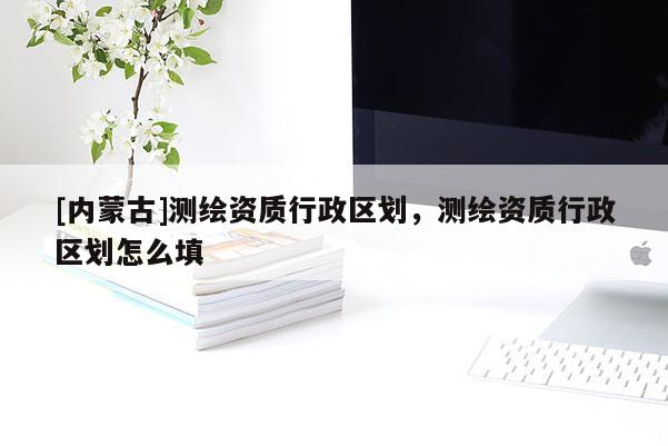 [內(nèi)蒙古]測(cè)繪資質(zhì)行政區(qū)劃，測(cè)繪資質(zhì)行政區(qū)劃怎么填
