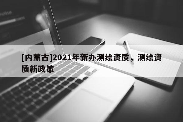 [內蒙古]2021年新辦測繪資質，測繪資質新政策