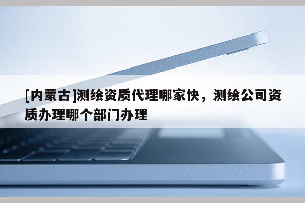 [內蒙古]測繪資質代理哪家快，測繪公司資質辦理哪個部門辦理