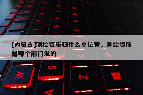 [內(nèi)蒙古]測(cè)繪資質(zhì)歸什么單位管，測(cè)繪資質(zhì)是哪個(gè)部門發(fā)的