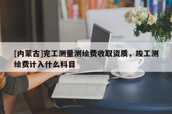 [內蒙古]完工測量測繪費收取資質，竣工測繪費計入什么科目