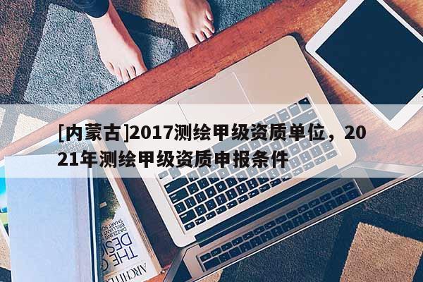 [內蒙古]2017測繪甲級資質單位，2021年測繪甲級資質申報條件