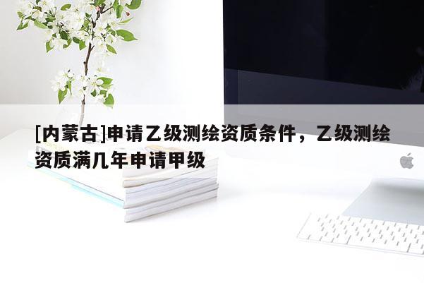 [內蒙古]申請乙級測繪資質條件，乙級測繪資質滿幾年申請甲級