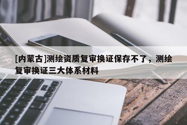 [內蒙古]測繪資質復審換證保存不了，測繪復審換證三大體系材料