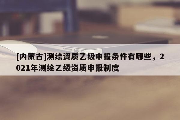 [內蒙古]測繪資質乙級申報條件有哪些，2021年測繪乙級資質申報制度