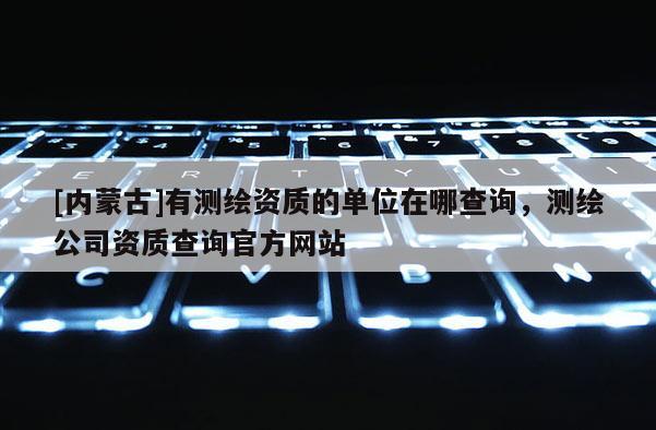 [內蒙古]有測繪資質的單位在哪查詢，測繪公司資質查詢官方網站