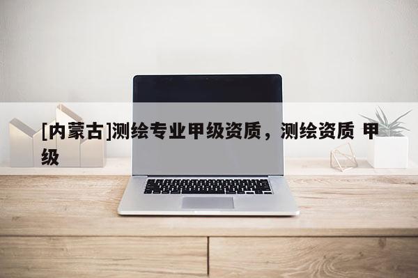 [內蒙古]測繪專業甲級資質，測繪資質 甲級