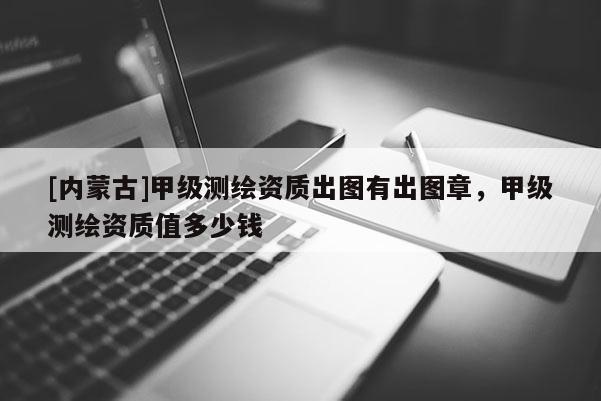 [內蒙古]甲級測繪資質出圖有出圖章，甲級測繪資質值多少錢