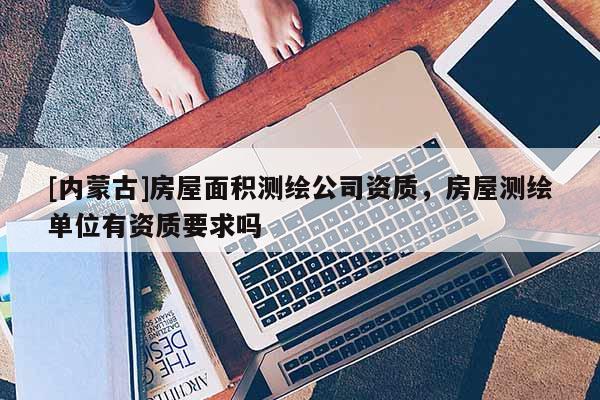 [內蒙古]房屋面積測繪公司資質，房屋測繪單位有資質要求嗎