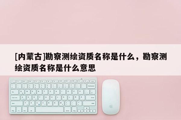 [內蒙古]勘察測繪資質名稱是什么，勘察測繪資質名稱是什么意思