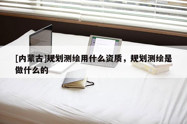 [內蒙古]規劃測繪用什么資質，規劃測繪是做什么的