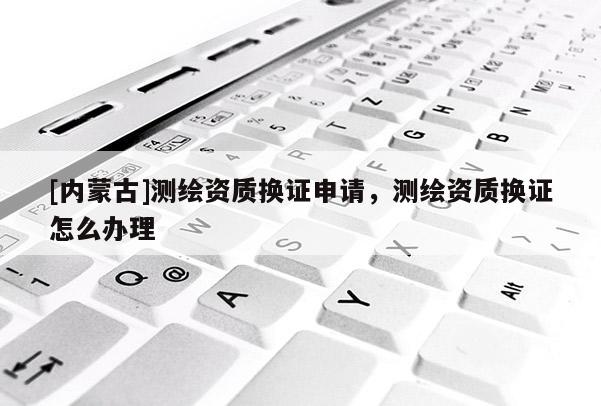 [內蒙古]測繪資質換證申請，測繪資質換證怎么辦理