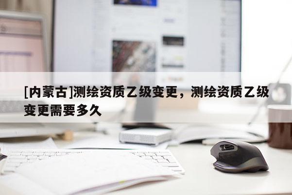 [內蒙古]測繪資質乙級變更，測繪資質乙級變更需要多久