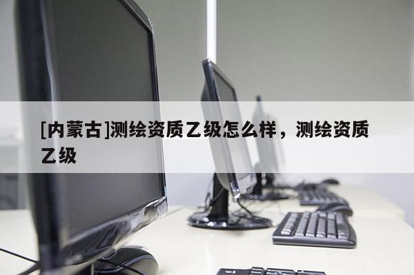 [內蒙古]測繪資質乙級怎么樣，測繪資質 乙級