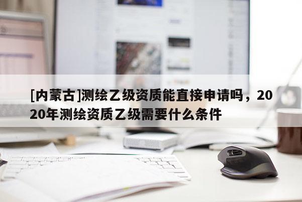 [內蒙古]測繪乙級資質能直接申請嗎，2020年測繪資質乙級需要什么條件