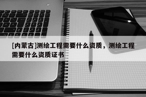 [內蒙古]測繪工程需要什么資質，測繪工程需要什么資質證書