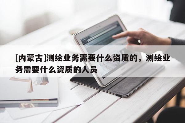 [內蒙古]測繪業務需要什么資質的，測繪業務需要什么資質的人員