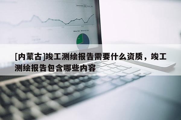 [內蒙古]竣工測繪報告需要什么資質，竣工測繪報告包含哪些內容