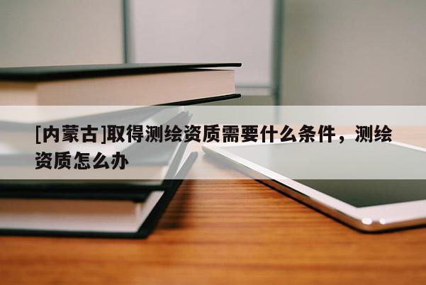 [內蒙古]取得測繪資質需要什么條件，測繪資質怎么辦