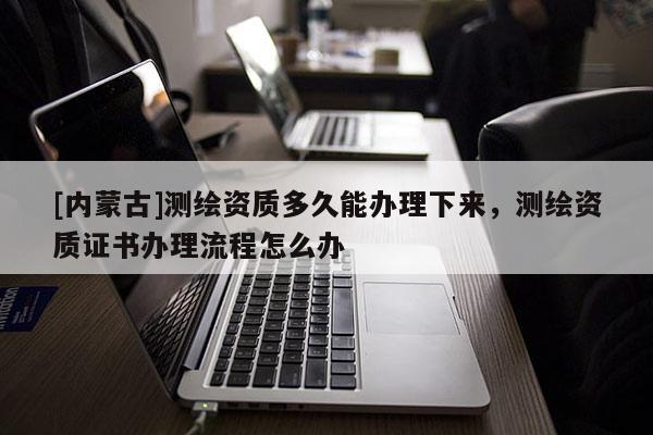 [內蒙古]測繪資質多久能辦理下來，測繪資質證書辦理流程怎么辦