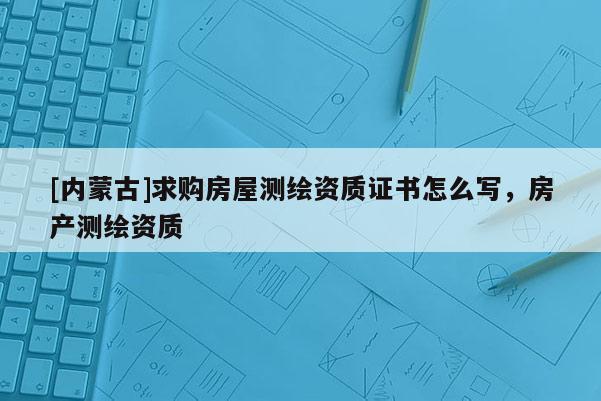 [內蒙古]求購房屋測繪資質證書怎么寫，房產測繪資質