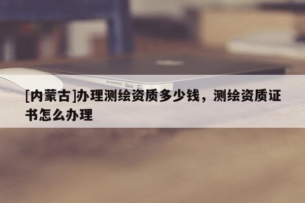 [內(nèi)蒙古]辦理測繪資質(zhì)多少錢，測繪資質(zhì)證書怎么辦理