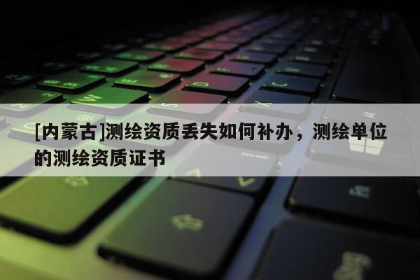 [內蒙古]測繪資質丟失如何補辦，測繪單位的測繪資質證書