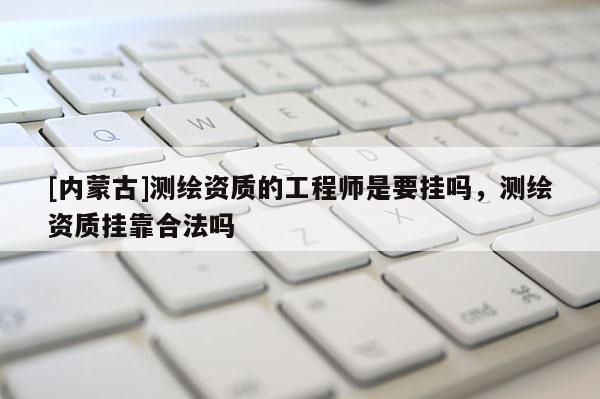 [內蒙古]測繪資質的工程師是要掛嗎，測繪資質掛靠合法嗎