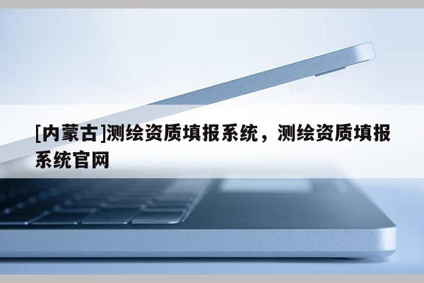[內蒙古]測繪資質填報系統，測繪資質填報系統官網