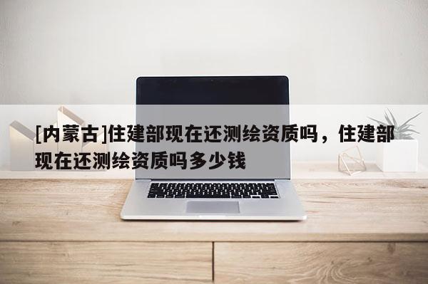 [內蒙古]住建部現在還測繪資質嗎，住建部現在還測繪資質嗎多少錢