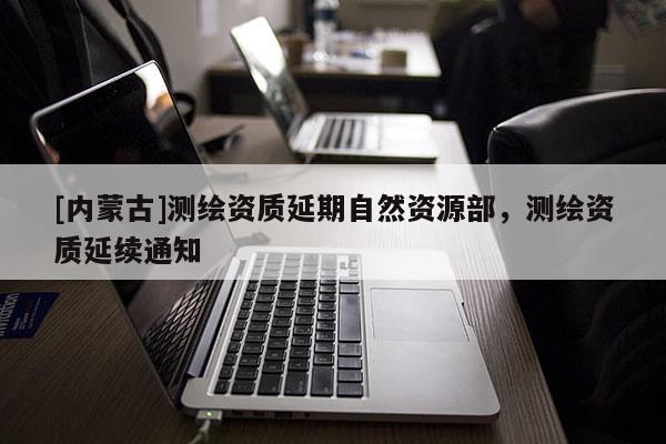 [內蒙古]測繪資質延期自然資源部，測繪資質延續通知