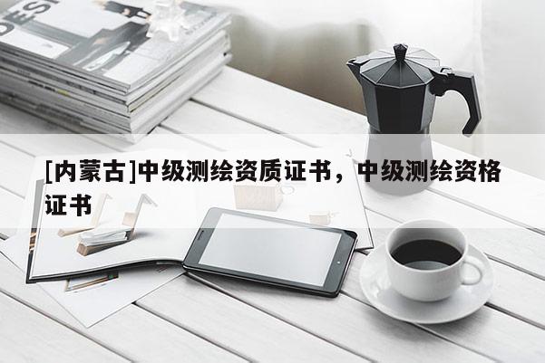 [內蒙古]中級測繪資質證書，中級測繪資格證書