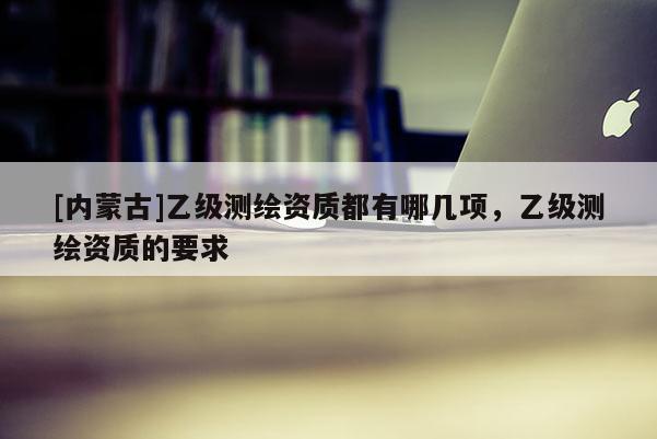 [內蒙古]乙級測繪資質都有哪幾項，乙級測繪資質的要求