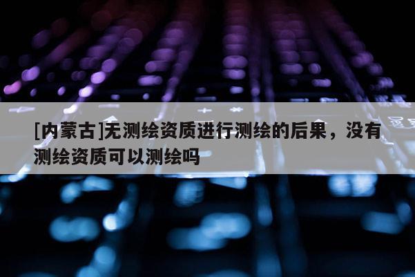[內蒙古]無測繪資質進行測繪的后果，沒有測繪資質可以測繪嗎