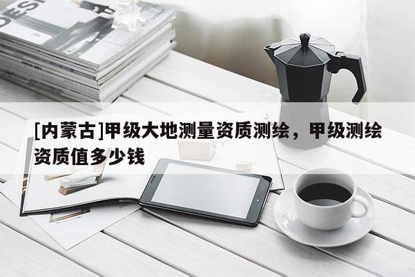 [內蒙古]甲級大地測量資質測繪，甲級測繪資質值多少錢
