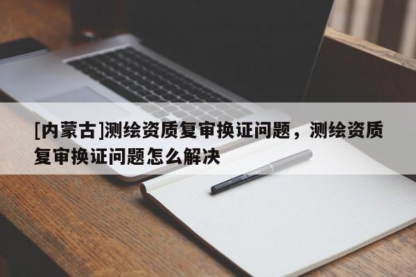 [內蒙古]測繪資質復審換證問題，測繪資質復審換證問題怎么解決