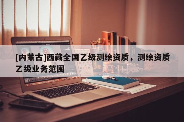 [內蒙古]西藏全國乙級測繪資質，測繪資質乙級業務范圍
