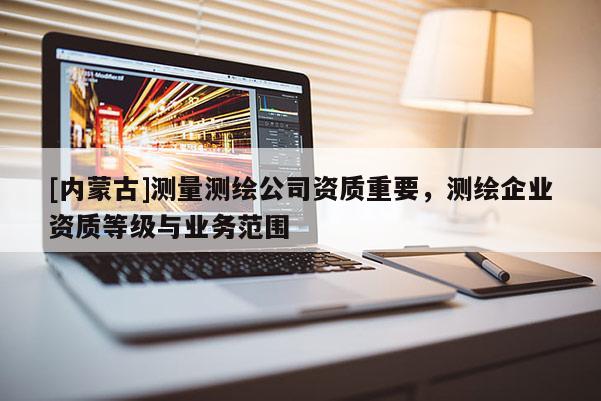 [內蒙古]測量測繪公司資質重要，測繪企業資質等級與業務范圍