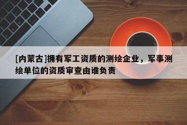 [內蒙古]擁有軍工資質的測繪企業，軍事測繪單位的資質審查由誰負責
