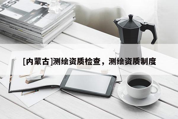 [內蒙古]測繪資質檢查，測繪資質制度