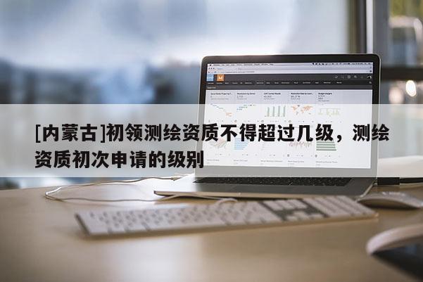 [內(nèi)蒙古]初領(lǐng)測繪資質(zhì)不得超過幾級，測繪資質(zhì)初次申請的級別