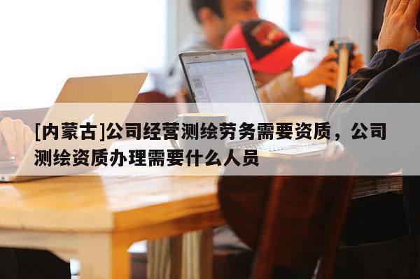 [內蒙古]公司經營測繪勞務需要資質，公司測繪資質辦理需要什么人員