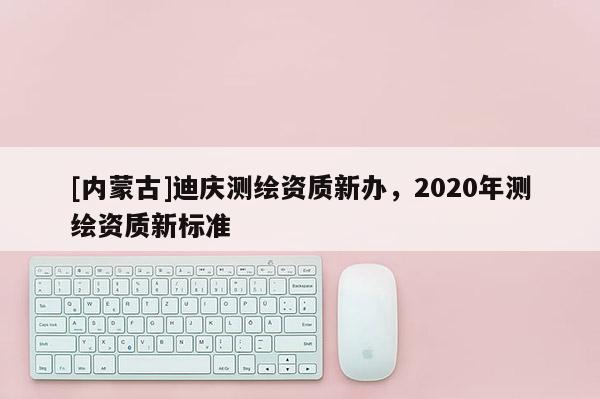 [內蒙古]迪慶測繪資質新辦，2020年測繪資質新標準